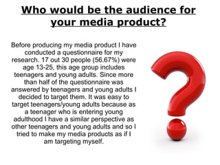 Who would be the audience for
your media product?
Before producing my media product I have
conducted a questionnaire for my
research. 17 out 30 people (56.67%) were
age 13-25, this age group includes
teenagers and young adults. Since more
than half of the questionnaire was
answered by teenagers and young adults I
decided to target them. It was easy to
target teenagers/young adults because as
a teenager who is entering young
adulthood I have a similar perspective as
other teenagers and young adults and so I
tried to make my media products as if I
am targeting myself.
 