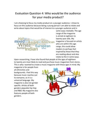 Evaluation	
  Question	
  4:	
  Who	
  would	
  be	
  the	
  audience	
  
for	
  your	
  media	
  product?	
  
	
  
I	
  am	
  choosing	
  to	
  focus	
  my	
  media	
  product	
  on	
  a	
  younger	
  audience.	
  I	
  chose	
  to	
  
focus	
  on	
  this	
  audience	
  because	
  being	
  a	
  young	
  person	
  I	
  am	
  able	
  to	
  relate	
  and	
  
write	
  about	
  topics	
  that	
  would	
  be	
  of	
  interest	
  to	
  a	
  younger	
  audience	
  and	
  in	
  
some	
  ways	
  relatable.	
  The	
  age	
  
range	
  of	
  the	
  magazine	
  
is	
  aimed	
  at	
  eighteen	
  to	
  
twenty	
  year	
  olds.	
  My	
  
magazine	
  is	
  focused	
  on	
  artists	
  
who	
  are	
  within	
  this	
  age	
  
range,	
  this	
  could	
  allow	
  
readers	
  to	
  perhaps	
  feel	
  
inspired	
  by	
  those	
  that	
  they	
  
are	
  reading	
  about	
  and	
  also	
  
relate	
  to	
  the	
  in	
  some	
  ways.	
  
Upon	
  researching,	
  I	
  have	
  also	
  found	
  that	
  people	
  at	
  the	
  ages	
  of	
  eighteen	
  
to	
  twenty	
  are	
  most	
  likely	
  to	
  read	
  and	
  purchase	
  music	
  magazines	
  from	
  stores.	
  
This	
  is	
  why	
  I	
  wanted	
  to	
  create	
  a	
  music	
  magazine	
  with	
  these	
  ages	
  in	
  mind.	
  My	
  
magazine	
  is	
  for	
  people	
  from	
  
all	
  ethnicities	
  and	
  
backgrounds.	
  I	
  feel	
  this	
  way	
  
because	
  music	
  reaches	
  out	
  
to	
  everyone,	
  as	
  it	
  is	
  a	
  
universal	
  language.	
  My	
  
magazine	
  is	
  also	
  not	
  gender	
  
specific.	
  Artists	
  of	
  both	
  
genders	
  populate	
  hip	
  Hop	
  
and	
  R&B.	
  My	
  magazine	
  also	
  
features	
  people	
  of	
  both	
  
genders.	
  
	
  
	
  
 