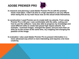 ADOBE PREMIER PRO
In research and planning I used Adobe Premier Pro to edit the practice
shots I had taken, I didn't do this to a high standard or use any effects
when doing this as my main focus was on the actual shots themselves.
In construction I used Premier pro to create both my adverts. From using
Premier Pro in AS year i was comfortable with the edits, cutting and
how to use the software. I was also able to progress my knowledge and
used different edits to create fast paced high impact adverts. For
example, i reversed images, changed the speed, and put more than on
shot up on the screen at the same time, my cropping and changing the
position of the image.
In evaluation i also used Adobe Premier Pro to present information in a
more advanced way which is more interesting and requires a lot more
creativity.
 