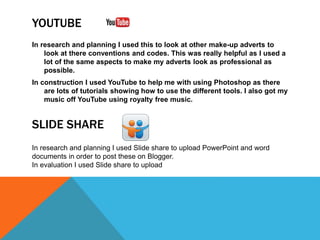 YOUTUBE
In research and planning I used this to look at other make-up adverts to
look at there conventions and codes. This was really helpful as I used a
lot of the same aspects to make my adverts look as professional as
possible.
In construction I used YouTube to help me with using Photoshop as there
are lots of tutorials showing how to use the different tools. I also got my
music off YouTube using royalty free music.
In research and planning I used Slide share to upload PowerPoint and word
documents in order to post these on Blogger.
In evaluation I used Slide share to upload
SLIDE SHARE
 