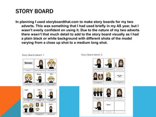 STORY BOARD
In planning I used storyboardthat.com to make story boards for my two
adverts. This was something that I had used briefly in my AS year, but I
wasn’t overly confident on using it. Due to the nature of my two adverts
there wasn’t that much detail to add to the story board visually as I had
a plain black or white background with different shots of the model
varying from a close up shot to a medium long shot.
 