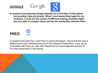 GOOGLE
In research and planning Google allowed me to find lots of information
surrounding make-up adverts. When I was researching logos for my
company, I could see the variety of different existing company logos
and was able to compare these and see the similarities between them.
In research and planning I used Prezi to show information, I found that this was a
different and more interesting way to do this instead of PowerPoint. I was not as
confortable with Prezi as I was with PowerPoint so it prolonged the process for
me when doing work in this format.
PREZI
 