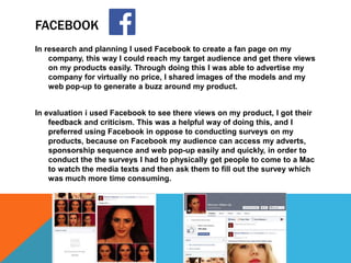 FACEBOOK
In research and planning I used Facebook to create a fan page on my
company, this way I could reach my target audience and get there views
on my products easily. Through doing this I was able to advertise my
company for virtually no price, I shared images of the models and my
web pop-up to generate a buzz around my product.
In evaluation i used Facebook to see there views on my product, I got their
feedback and criticism. This was a helpful way of doing this, and I
preferred using Facebook in oppose to conducting surveys on my
products, because on Facebook my audience can access my adverts,
sponsorship sequence and web pop-up easily and quickly, in order to
conduct the the surveys I had to physically get people to come to a Mac
to watch the media texts and then ask them to fill out the survey which
was much more time consuming.
 