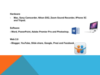 Hardware
- Mac, Sony Camcorder, Nikon DX2, Zoom Sound Recorder, IPhone 5C
and Tripod.
Software
- Word, PowerPoint, Adobe Premier Pro and Photoshop.
Web 2.0
- Blogger, YouTube, Slide share, Google, Prezi and Facebook.
 