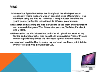 MAC
I have used the Apple Mac computer throughout the whole process of
creating my media texts and was an essentiel piece of technolgy. I was
confident using the Mac as i had used it in my AS year therefore this
year i was very effient in using it and its different programmes.
In reasearch and planning the Mac allowed me to use Work and Powerpoint
and was useful to go on Web 2.0 on sites such as, YouTube, Facebook
and Google.
In construstion the Mac allowed me to first of all upload and store all my
filming and photographs, then i could edit using Adobe Premier Pro and
Photoshop ad finally i used the internet to upload my media texts.
In evaluation i used the Mac to review my work and use Powerpoint, Adobe
Premier Pro and Web 2.0 with bubbl.us.
 