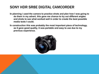SONY HDR SR8E DIGITAL CAMCORDER
In planning i used the camera to practice shots and plan how I was going to
do them in my advert, this gave me chance to try out different angles
and shots to see what worked well in order to create the best possible
media texts I could.
In construction this was probably the most important piece of technology,
as it gave good quality, it was portable and easy to use due to my
previous experience.
 