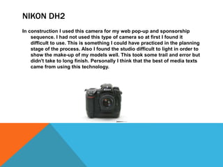 NIKON DH2
In construction I used this camera for my web pop-up and sponsorship
sequence. I had not used this type of camera so at first I found it
difficult to use. This is something I could have practiced in the planning
stage of the process. Also I found the studio difficult to light in order to
show the make-up of my models well. This took some trail and error but
didn't take to long finish. Personally I think that the best of media texts
came from using this technology.
 