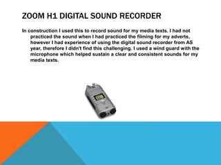 ZOOM H1 DIGITAL SOUND RECORDER
In construction I used this to record sound for my media texts. I had not
practiced the sound when I had practiced the filming for my adverts,
however I had experience of using the digital sound recorder from AS
year, therefore I didn't find this challenging. I used a wind guard with the
microphone which helped sustain a clear and consistent sounds for my
media texts.
 