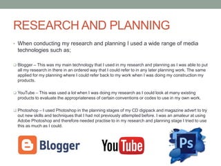 RESEARCH AND PLANNING
• When conducting my research and planning I used a wide range of media
technologies such as;
 Blogger – This was my main technology that I used in my research and planning as I was able to put
all my research in there in an ordered way that I could refer to in any later planning work. The same
applied for my planning where I could refer back to my work when I was doing my construction my
products.
 YouTube – This was used a lot when I was doing my research as I could look at many existing
products to evaluate the appropriateness of certain conventions or codes to use in my own work.
 Photoshop – I used Photoshop in the planning stages of my CD digipack and magazine advert to try
out new skills and techniques that I had not previously attempted before. I was an amateur at using
Adobe Photoshop and therefore needed practise to in my research and planning stage I tried to use
this as much as I could.
 