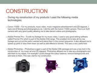 CONSTRUCTION
• During my construction of my products I used the following media
technologies;
 Canon 1100D – For my products, music video, music magazine advertisement and CD digipack, I
had a lot of filming and photography to do. I did this with the Canon 1100D camera. This is an SLR
camera with very good quality allowing me to take decent videos and photographs.
 Adobe Premier Pro – To edit my footage for my music video, I used a very good editing software
called Premier Pro which is part of the Adobe CS6 range. This enabled me to take all my raw
footage and cut out the parts I wanted and place them in the correct sequence. It also allowed me to
speed up parts or slow them down as well as add effects to scenes. This was a very useful tool.
 Adobe Photoshop – Photoshop is again a part of the Adobe CS6 package and was a key tool in the
construction of my music ad and CD digipack. Photoshop allowed me to take any photographs and
edit them to my needs. For example I could change the colour balance, remove backgrounds and
add texts to them. This was vital for my construction.
 