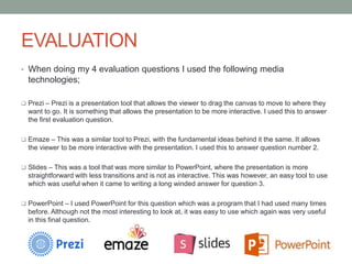 EVALUATION
• When doing my 4 evaluation questions I used the following media
technologies;
 Prezi – Prezi is a presentation tool that allows the viewer to drag the canvas to move to where they
want to go. It is something that allows the presentation to be more interactive. I used this to answer
the first evaluation question.
 Emaze – This was a similar tool to Prezi, with the fundamental ideas behind it the same. It allows
the viewer to be more interactive with the presentation. I used this to answer question number 2.
 Slides – This was a tool that was more similar to PowerPoint, where the presentation is more
straightforward with less transitions and is not as interactive. This was however, an easy tool to use
which was useful when it came to writing a long winded answer for question 3.
 PowerPoint – I used PowerPoint for this question which was a program that I had used many times
before. Although not the most interesting to look at, it was easy to use which again was very useful
in this final question.
 