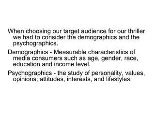 When choosing our target audience for our thriller
we had to consider the demographics and the
psychographics.
Demographics - Measurable characteristics of
media consumers such as age, gender, race,
education and income level.
Psychographics - the study of personality, values,
opinions, attitudes, interests, and lifestyles.
 