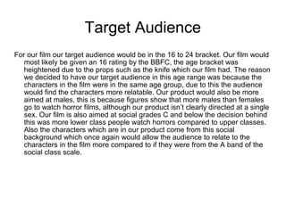 Target Audience
For our film our target audience would be in the 16 to 24 bracket. Our film would
most likely be given an 16 rating by the BBFC, the age bracket was
heightened due to the props such as the knife which our film had. The reason
we decided to have our target audience in this age range was because the
characters in the film were in the same age group, due to this the audience
would find the characters more relatable. Our product would also be more
aimed at males, this is because figures show that more males than females
go to watch horror films, although our product isn’t clearly directed at a single
sex. Our film is also aimed at social grades C and below the decision behind
this was more lower class people watch horrors compared to upper classes.
Also the characters which are in our product come from this social
background which once again would allow the audience to relate to the
characters in the film more compared to if they were from the A band of the
social class scale.
 