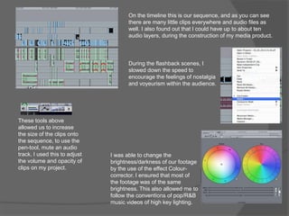 On the timeline this is our sequence, and as you can see
there are many little clips everywhere and audio files as
well. I also found out that I could have up to about ten
audio layers, during the construction of my media product.
During the flashback scenes, I
slowed down the speed to
encourage the feelings of nostalgia
and voyeurism within the audience.
I was able to change the
brightness/darkness of our footage
by the use of the effect Colour-
corrector. I ensured that most of
the footage was of the same
brightness. This also allowed me to
follow the conventions of pop/R&B
music videos of high key lighting.
These tools above
allowed us to increase
the size of the clips onto
the sequence, to use the
pen-tool, mute an audio
track. I used this to adjust
the volume and opacity of
clips on my project.
 