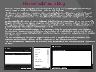 Haverstockmedia blog
 During the research and planning stage of our media product, my group and I used a blog (Haverstockmedia), in
order to be able to upload our coursework on to. I found this blog very useful.
 The blog also allows us to embed videos into a blogs such as YouTube videos, Slideshares and prezis. We could
also upload pictures onto our blog. However the disadvantage of the blog, was that you couldn’t see all of the
content at school due to slow internet connection. Therefore, I could only upload work certain pieces of work from
home.
 An advantage of the blog being private was that people that did not have an account could not see your content. The
blog also allowed us to create tags and categories, which made our blog look organized and made work easy to find.
The blog also worked as a place to put down reminders of work to be done, for example I could save drafts of work
partially completed or task to be undertaken for homework etc.
 The blog was used throughout all the stages of the coursework; during the construction stage I used it to upload
time schedules, risk assessments, test shots, and other media that will be added to final media product. During the
research and planning stage the blog held all my work from music video analysis, lyric analysis to audience feedback
and other research.
 The blog was used during the evaluation stage of the coursework to upload the final media products and do the
evaluation questions, but on a different tab. This helped make my work tidier and easy to find.
 The blog was like a diary revealing how my project was going, what work has been done and what work I am planning
on doing.
 