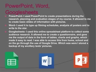 PowerPoint, Word,
Googlesheets
 PowerPoint- I used PowerPoint to create presentations during the
research, planning and evaluation stages of my course. It allowed to me
to create basic slides of information with pictures.
 Word- I used it to type up filming schedules, analysis of posters and to
write to the star.
 Googlesheets- I used this online spreadsheet platform to collect some
audience research. It allowed me to create a questionnaire, and gave
me the output of data in the form of tables, charts and graphs, which
made it easy to read. I was able to access this from home, school and
on the go through the use of Google Drive. Which was were I stored a
backup of my ancillary texts’ pictures.
 