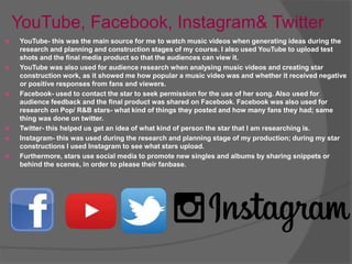 YouTube, Facebook, Instagram& Twitter
 YouTube- this was the main source for me to watch music videos when generating ideas during the
research and planning and construction stages of my course. I also used YouTube to upload test
shots and the final media product so that the audiences can view it.
 YouTube was also used for audience research when analysing music videos and creating star
construction work, as it showed me how popular a music video was and whether it received negative
or positive responses from fans and viewers.
 Facebook- used to contact the star to seek permission for the use of her song. Also used for
audience feedback and the final product was shared on Facebook. Facebook was also used for
research on Pop/ R&B stars- what kind of things they posted and how many fans they had; same
thing was done on twitter.
 Twitter- this helped us get an idea of what kind of person the star that I am researching is.
 Instagram- this was used during the research and planning stage of my production; during my star
constructions I used Instagram to see what stars upload.
 Furthermore, stars use social media to promote new singles and albums by sharing snippets or
behind the scenes, in order to please their fanbase.
 