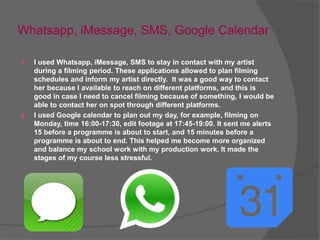 Whatsapp, iMessage, SMS, Google Calendar
 I used Whatsapp, iMessage, SMS to stay in contact with my artist
during a filming period. These applications allowed to plan filming
schedules and inform my artist directly. It was a good way to contact
her because I available to reach on different platforms, and this is
good in case I need to cancel filming because of something, I would be
able to contact her on spot through different platforms.
 I used Google calendar to plan out my day, for example, filming on
Monday, time 16:00-17:30, edit footage at 17:45-19:00. It sent me alerts
15 before a programme is about to start, and 15 minutes before a
programme is about to end. This helped me become more organized
and balance my school work with my production work. It made the
stages of my course less stressful.
 