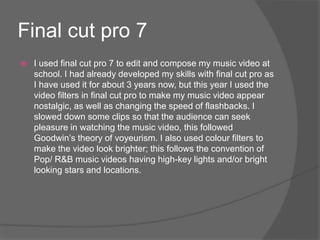 Final cut pro 7
 I used final cut pro 7 to edit and compose my music video at
school. I had already developed my skills with final cut pro as
I have used it for about 3 years now, but this year I used the
video filters in final cut pro to make my music video appear
nostalgic, as well as changing the speed of flashbacks. I
slowed down some clips so that the audience can seek
pleasure in watching the music video, this followed
Goodwin’s theory of voyeurism. I also used colour filters to
make the video look brighter; this follows the convention of
Pop/ R&B music videos having high-key lights and/or bright
looking stars and locations.
 