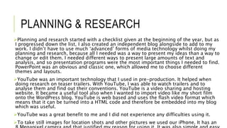 PLANNING & RESEARCH
Planning and research started with a checklist given at the beginning of the year, but as
I progressed down the list, I also created an independent blog alongside to add to my
work. I didn’t have to use much ‘advanced’ forms of media technology whilst doing my
planning and research, because all I needed was a way to present my ideas than a way to
change or edit them. I needed different ways to present large amounts of text and
analysis, and so presentation programs were the most important things I needed to find.
PowerPoint was an obvious and classic one, which allowed me to choose different
themes and layouts.
YouTube was an important technology that I used in pre-production. It helped when
doing research on teaser trailers. With YouTube, I was able to watch trailers and to
analyse them and find out their conventions. YouTube is a video sharing and hosting
website. It became a useful tool also when I wanted to import video like my short film
onto the WordPress blog. YouTube is web based and uses the flash video format which
means that it can be turned into a HTML code and therefore be embedded into my blog
which was useful.
YouTube was a great benefit to me and I did not experience any difficulties using it.
To take still images for location shots and other pictures we used our iPhone. It has an
 
