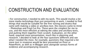 CONSTRUCTION AND EVALUATION
For construction, I needed to edit my work. This would involve a lot
more media technology than just presenting m work. I needed to find
things that would be suitable for the fine-tuning and drama that
came with making a video or ancillary text. the classics came to mind
– Photoshop and Final Cut Pro. These were the simplest for me to
use, and the most efficient at editing the video and ancillary texts,
and putting them together from scratch. Evaluation, on the other
hand, required more presentation: much like in planning and
research. I decided to look at the four questions different and see
what I needed the most. for example, questions that required a lot
more text in response would be best presented on Prezi or
PowerPoint, as well as in Blogger post alongside various forms of
evidence and accompanying research.
 