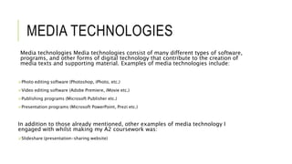 MEDIA TECHNOLOGIES
Media technologies Media technologies consist of many different types of software,
programs, and other forms of digital technology that contribute to the creation of
media texts and supporting material. Examples of media technologies include:
Photo editing software (Photoshop, iPhoto, etc.)
Video editing software (Adobe Premiere, iMovie etc.)
Publishing programs (Microsoft Publisher etc.)
Presentation programs (Microsoft PowerPoint, Prezi etc.)
In addition to those already mentioned, other examples of media technology I
engaged with whilst making my A2 coursework was:
Slideshare (presentation-sharing website)
 