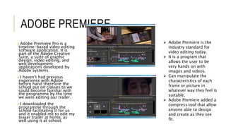ADOBE PREMIERE
Adobe Premiere Pro is a
timeline-based video editing
software application. It is
part of the Adobe Creative
Suite, a suite of graphic
design, video editing, and
web development
applications developed by
Adobe Systems.
I haven’t had previous
experience with Adobe
before hand therefore the
school put on classes to we
could become familiar with
the programme by the time
we were editing our trailer.
I downloaded the
programme through the
school facilitating it for us
and it enabled me to edit my
teaser trailer at home, as
well using it at school.
 Adobe Premiere is the
industry standard for
video editing today.
 It is a program that
allows the user to be
very hands on with
images and videos.
 Can manipulate the
characteristics of each
frame or picture in
whatever way they feel is
suitable.
 Adobe Premiere added a
compress tool that allow
anyone able to design
and create as they see
fit.
 