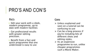 PRO’S AND CON’S
Pro’s
 Edit your work with a sleek,
modern programme, up to
date with modern facilities
 Get professional results
with greater editing
precision.
 Benefit from a fast and
quick programme that one
understood is easy to use
Cons
 Unless explained and
seen on a tutorial can be
confusing to use
 Can be a long process if
you're including lots of
different shots and
editing styles.
 Its an expensive
programme to run, unlike
cheaper programmes
such a Movie Maker.
 