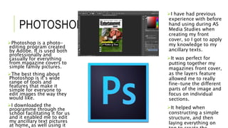 PHOTOSHOP
Photoshop is a photo-
editing program created
by Adobe. It is used both
professionally and
casually for everything
from magazine covers to
simple family pictures.
The best thing about
Photoshop is it’s wide
range of tools and
features that make it
simple for everyone to
edit images the way they
would like.
I downloaded the
programme through the
school facilitating it for us
and it enabled me to edit
my ancillary text pictures
at home, as well using it
I have had previous
experience with before
hand using during AS
Media Studies when
creating my front
cover, so I got to apply
my knowledge to my
ancillary texts.
It was perfect for
putting together my
magazines front cover,
as the layers feature
allowed me to really
fine-tune the different
parts of the image and
focus on individual
sections.
It helped when
constructing a simple
structure, and then
laying everything on
 