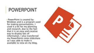 POWERPOINT
PowerPoint is created by
Windows and is a program used
for making presentations. I
used it a lot for my planning
and research, due to the fact
that it is an easy and creative
way to display lots of
information. I also transferred
my PowerPoints onto slideshare
so I was able to make it
available to view on my blog.
 