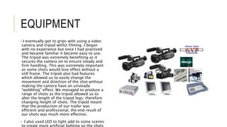 EQUIPMENT
I eventually got to grips with using a video
camera and tripod whilst filming. I began
with no experience but once I had practised
and became familiar it became easy to use.
The tripod was extremely benefiting as it
secures the camera on to ensure steady and
firm handling. This was extremely important
as some shots would lose effect without a
still frame. The tripod also had features
which allowed us to easily change the
movement and direction of the shot without
making the camera have an unsteady
“wobbling” effect. We managed to produce a
range of shots as the tripod allowed us to
alter the length of the tripod legs; therefore
changing height of shots. The tripod meant
that the production of our trailer was
efficient and professional; the end result of
our shots was much more effective.
 I also used LED to light add to some scenes
to create more artificial lighting so the shots
 
