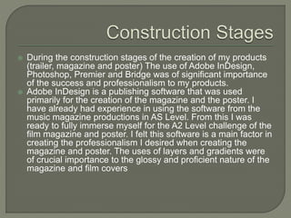  During the construction stages of the creation of my products
(trailer, magazine and poster) The use of Adobe InDesign,
Photoshop, Premier and Bridge was of significant importance
of the success and professionalism to my products.
 Adobe InDesign is a publishing software that was used
primarily for the creation of the magazine and the poster. I
have already had experience in using the software from the
music magazine productions in AS Level. From this I was
ready to fully immerse myself for the A2 Level challenge of the
film magazine and poster. I felt this software is a main factor in
creating the professionalism I desired when creating the
magazine and poster. The uses of layers and gradients were
of crucial importance to the glossy and proficient nature of the
magazine and film covers
 