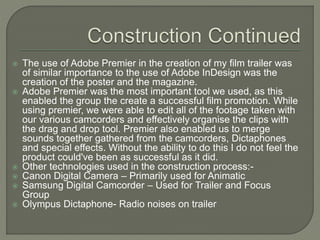  The use of Adobe Premier in the creation of my film trailer was
of similar importance to the use of Adobe InDesign was the
creation of the poster and the magazine.
 Adobe Premier was the most important tool we used, as this
enabled the group the create a successful film promotion. While
using premier, we were able to edit all of the footage taken with
our various camcorders and effectively organise the clips with
the drag and drop tool. Premier also enabled us to merge
sounds together gathered from the camcorders, Dictaphones
and special effects. Without the ability to do this I do not feel the
product could've been as successful as it did.
 Other technologies used in the construction process:-
 Canon Digital Camera – Primarily used for Animatic
 Samsung Digital Camcorder – Used for Trailer and Focus
Group
 Olympus Dictaphone- Radio noises on trailer
 