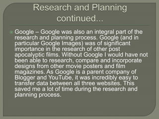  Google – Google was also an integral part of the
research and planning process. Google (and in
particular Google Images) was of significant
importance in the research of other post
apocalyptic films. Without Google I would have not
been able to research, compare and incorporate
designs from other movie posters and film
magazines. As Google is a parent company of
Blogger and YouTube, it was incredibly easy to
transfer data between all three websites. This
saved me a lot of time during the research and
planning process.
 