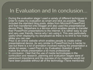  During the evaluation stage I used a variety of different techniques in
order to make my evaluation as smart and slick as possible. These
included the standard blog posts, slides from Microsoft PowerPoint
and then transferred onto blogger and also used the presentational
device Prezi. Slideshare is a service which enables people to transfer
their PowerPoint presentations to the internet. It is rather easy to use
and very user friendly, hence why I am using it. This was particularly
useful when displaying my storyboard as there is no limit to how many
slides you can use.
 Prezi is an online website which enables people to create online
presentational device, its very similar to PowerPoint but is harder to
use but there is a lot of animation involved making the presentation a
whole lot easier. I used Prezi in my Evaluation Question 1 and it
makes the whole presentation a lot more professional.
 In conclusion, I feel that the use of media technologies in the
contruction and research, planning and evaluation stages were of
paramount importance and the success of my magazine would not
have been possible without all of the technology I have mentioned.
 