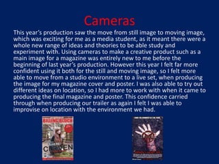 Cameras
This year’s production saw the move from still image to moving image,
which was exciting for me as a media student, as it meant there were a
whole new range of ideas and theories to be able study and
experiment with. Using cameras to make a creative product such as a
main image for a magazine was entirely new to me before the
beginning of last year’s production. However this year I felt far more
confident using it both for the still and moving image, so I felt more
able to move from a studio environment to a live set, when producing
the image for my magazine cover and poster. I was also able to try out
different ideas on location, so I had more to work with when it came to
producing the final magazine and poster. This confidence carried
through when producing our trailer as again I felt I was able to
improvise on location with the environment we had.
 