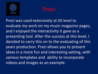 Prezi
Prezi was used extensively at AS level to
evaluate my work on my music magazine pages,
and I enjoyed the interactivity it gave as a
presenting tool. After the success at this level, I
decided to carry this on to the evaluating of this
years production. Prezi allows you to present
ideas in a more fun and interesting setting, with
various templates and ability to incorporate
videos and images as an example.
 