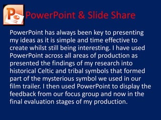 PowerPoint & Slide Share
PowerPoint has always been key to presenting
my ideas as it is simple and time effective to
create whilst still being interesting. I have used
PowerPoint across all areas of production as
presented the findings of my research into
historical Celtic and tribal symbols that formed
part of the mysterious symbol we used in our
film trailer. I then used PowerPoint to display the
feedback from our focus group and now in the
final evaluation stages of my production.
 