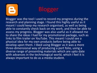 Blogger
Blogger was the tool I used to record my progress during the
research and planning stage. I found this highly useful as it
meant I could keep my research organised, as well as being
able to constantly check back on my work, and then be able to
assess my progress. Blogger was also useful as it allowed me
to share the ideas I had for my promotional package, such as
links to film trailer on YouTube. This meant I could see a
physical idea for my own products before being able to
develop upon them. I liked using Blogger as it was a more
three-dimensional way of producing a port folio, using a
diverse range of presenting materials which are upto date
with advances in the technological world, which I feel it is
always important to do as a media student.
 