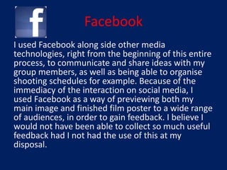 Facebook
I used Facebook along side other media
technologies, right from the beginning of this entire
process, to communicate and share ideas with my
group members, as well as being able to organise
shooting schedules for example. Because of the
immediacy of the interaction on social media, I
used Facebook as a way of previewing both my
main image and finished film poster to a wide range
of audiences, in order to gain feedback. I believe I
would not have been able to collect so much useful
feedback had I not had the use of this at my
disposal.
 