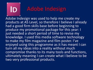 Adobe Indesign
Adobe Indesign was used to help me create my
products at AS Level, so therefore I believe I already
had a good firm skills base before beginning to
produce my promotional package for this year: I
just needed a short period of time to revise my
knowledge. I used this media software technology
to make my film magazine and film poster. I’ve
enjoyed using this programme as it has meant I can
turn all my ideas into a reality without much
compromise thanks to its many tools and functions,
ultimately meaning I can create what I believe to be
two very professional products.
 