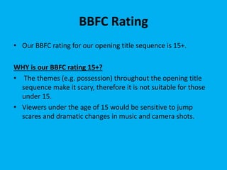 BBFC Rating
• Our BBFC rating for our opening title sequence is 15+.
WHY is our BBFC rating 15+?
• The themes (e.g. possession) throughout the opening title
sequence make it scary, therefore it is not suitable for those
under 15.
• Viewers under the age of 15 would be sensitive to jump
scares and dramatic changes in music and camera shots.
 