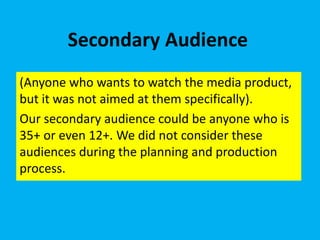 Secondary Audience
(Anyone who wants to watch the media product,
but it was not aimed at them specifically).
Our secondary audience could be anyone who is
35+ or even 12+. We did not consider these
audiences during the planning and production
process.
 