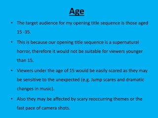 Age
• The target audience for my opening title sequence is those aged
15 -35.
• This is because our opening title sequence is a supernatural
horror, therefore it would not be suitable for viewers younger
than 15.
• Viewers under the age of 15 would be easily scared as they may
be sensitive to the unexpected (e.g. Jump scares and dramatic
changes in music).
• Also they may be affected by scary reoccurring themes or the
fast pace of camera shots.
 