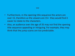 …
• Furthermore, in the opening title sequence the actors are
over 15, therefore as the viewers are 15+ they would find it
easier to relate to the characters.
• Also, an audience over the age of 35 may not find the opening
title sequence appealing or intriguing. For example, they may
think that the jump scares are too predictable.
 