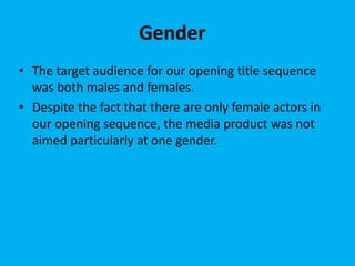 Gender
• The target audience for our opening title sequence
was both males and females.
• Despite the fact that there are only female actors in
our opening sequence, the media product was not
aimed particularly at one gender.
 