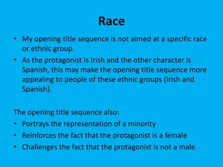 Race
• My opening title sequence is not aimed at a specific race
or ethnic group.
• As the protagonist is Irish and the other character is
Spanish, this may make the opening title sequence more
appealing to people of these ethnic groups (Irish and
Spanish).
The opening title sequence also:
• Portrays the representation of a minority
• Reinforces the fact that the protagonist is a female
• Challenges the fact that the protagonist is not a male.
 