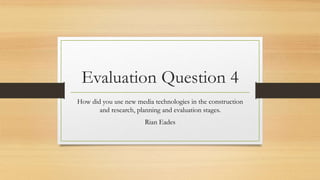 Evaluation Question 4
How did you use new media technologies in the construction
and research, planning and evaluation stages.
Rian Eades
 