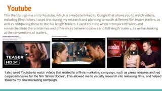 Youtube
This then brings me on to Youtube, which is a website linked to Google that allows you to watch videos,
including film trailers. I used this during my research and planning to watch different film teaser trailers, as
well as comparing these to the full length trailers. I used Youtube when I compared trailers and
researched into the similarities and differences between teasers and full length trailers, as well as looking
at the conventions of trailers.
I also used Youtube to watch videos that related to a film's marketing campaign, such as press releases and red
carpet interviews for the film ‘Warm Bodies’. This allowed me to visually research into releasing films, and helped
towards my final marketing campaign.
 