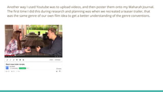 Another way I used Youtube was to upload videos, and then poster them onto my Maharah Journal.
The first time I did this during research and planning was when we recreated a teaser trailer, that
was the same genre of our own film idea to get a better understanding of the genre conventions.
 